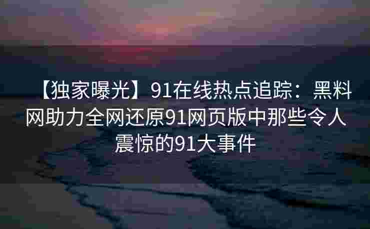 【独家曝光】91在线热点追踪：黑料网助力全网还原91网页版中那些令人震惊的91大事件