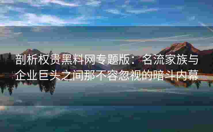 剖析权贵黑料网专题版：名流家族与企业巨头之间那不容忽视的暗斗内幕