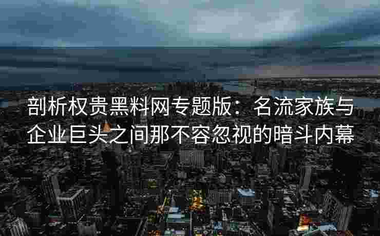 剖析权贵黑料网专题版：名流家族与企业巨头之间那不容忽视的暗斗内幕