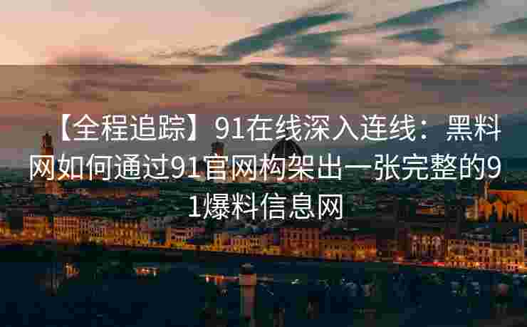 【全程追踪】91在线深入连线：黑料网如何通过91官网构架出一张完整的91爆料信息网