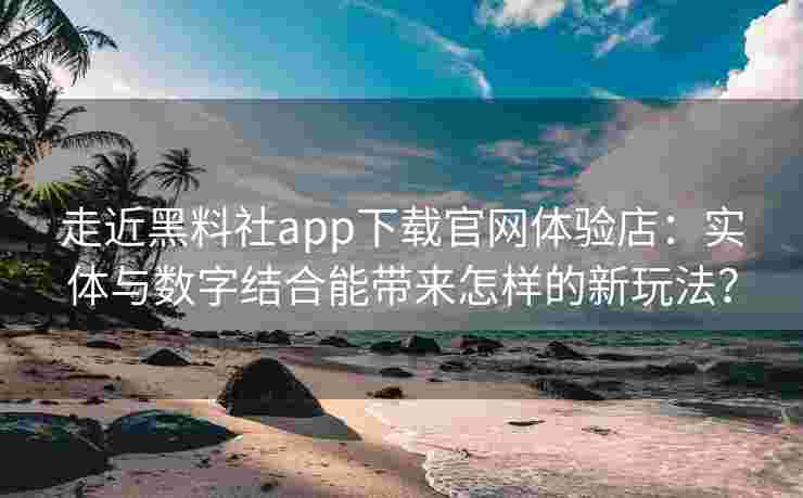 走近黑料社app下载官网体验店：实体与数字结合能带来怎样的新玩法？