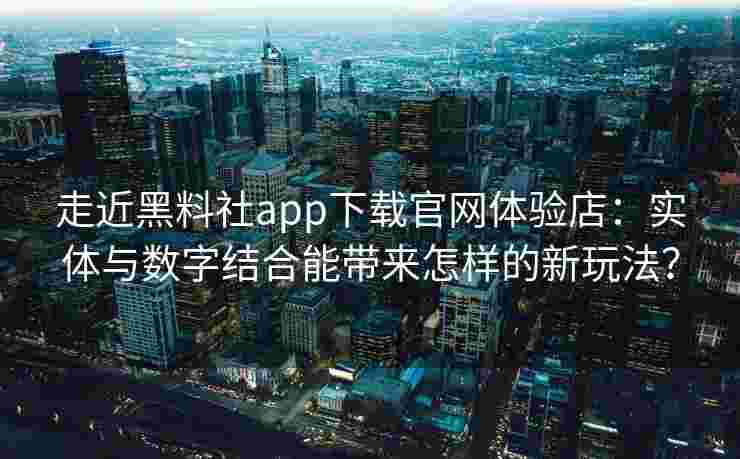 走近黑料社app下载官网体验店：实体与数字结合能带来怎样的新玩法？