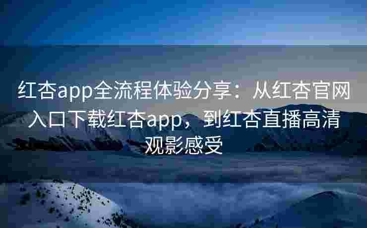 红杏app全流程体验分享：从红杏官网入口下载红杏app，到红杏直播高清观影感受