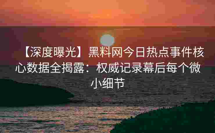 【深度曝光】黑料网今日热点事件核心数据全揭露：权威记录幕后每个微小细节