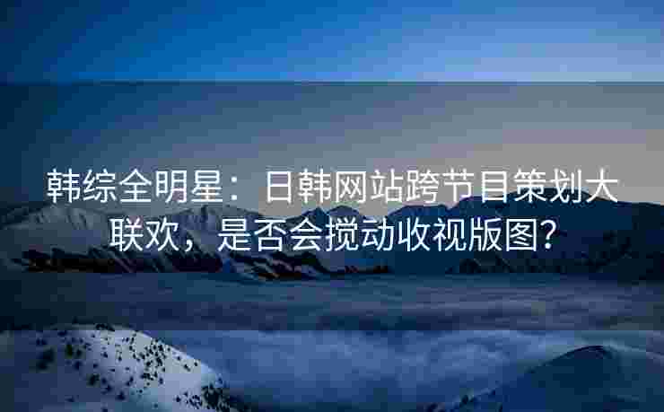 韩综全明星：日韩网站跨节目策划大联欢，是否会搅动收视版图？