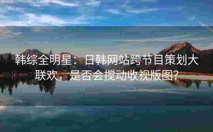 韩综全明星：日韩网站跨节目策划大联欢，是否会搅动收视版图？