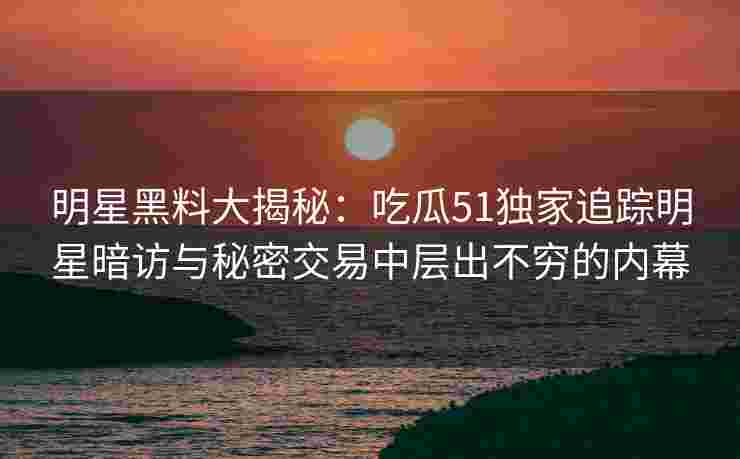 明星黑料大揭秘：吃瓜51独家追踪明星暗访与秘密交易中层出不穷的内幕