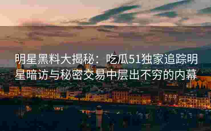 明星黑料大揭秘：吃瓜51独家追踪明星暗访与秘密交易中层出不穷的内幕