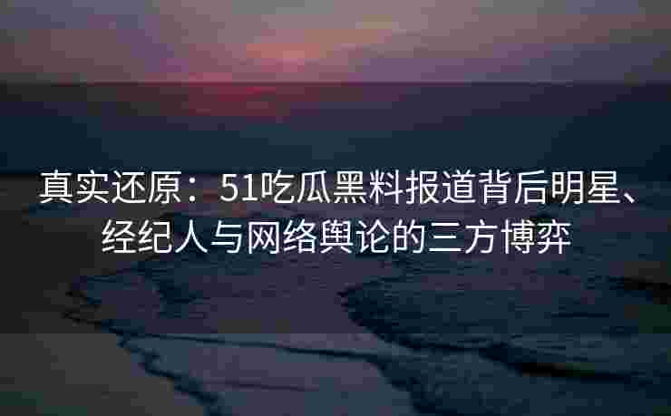 真实还原：51吃瓜黑料报道背后明星、经纪人与网络舆论的三方博弈