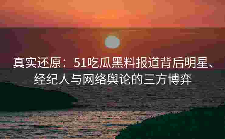 真实还原：51吃瓜黑料报道背后明星、经纪人与网络舆论的三方博弈