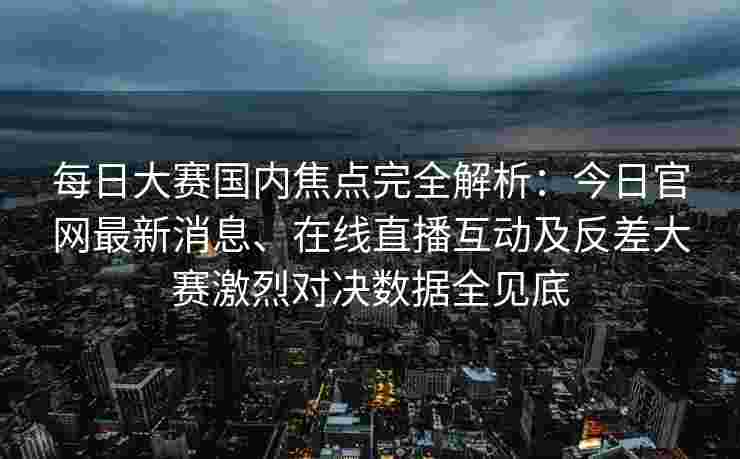 每日大赛国内焦点完全解析：今日官网最新消息、在线直播互动及反差大赛激烈对决数据全见底