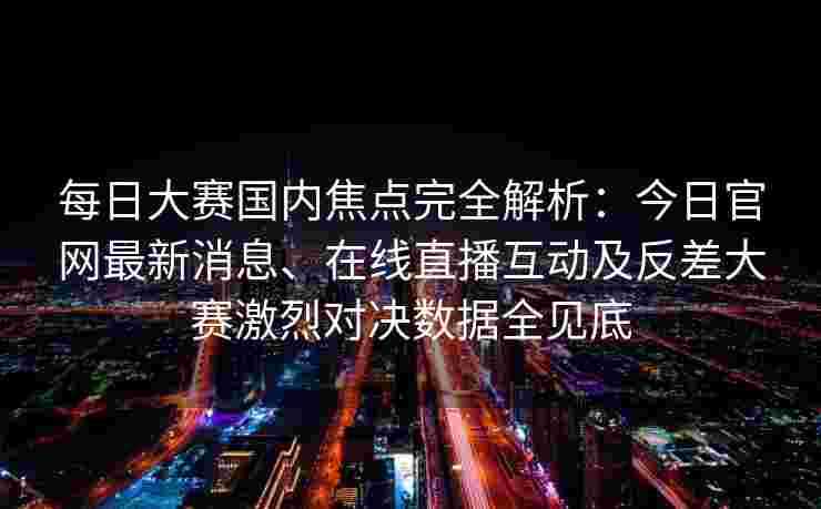 每日大赛国内焦点完全解析：今日官网最新消息、在线直播互动及反差大赛激烈对决数据全见底